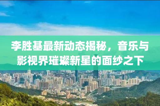 李勝基最新動態揭秘，音樂與影視界璀璨新星的面紗之下