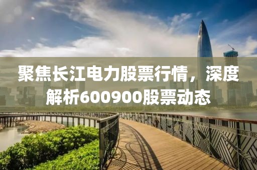 聚焦長江電力股票行情，深度解析600900股票動態