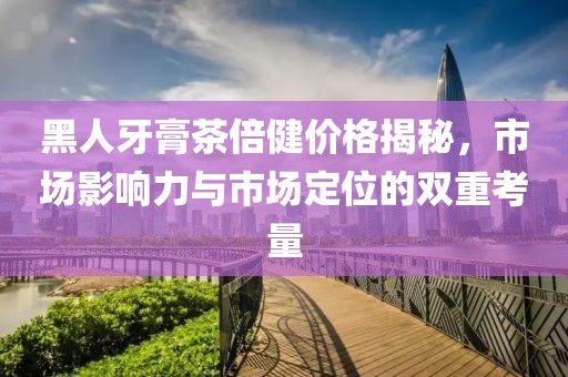 黑人牙膏茶倍健價格揭秘，市場影響力與市場定位的雙重考量