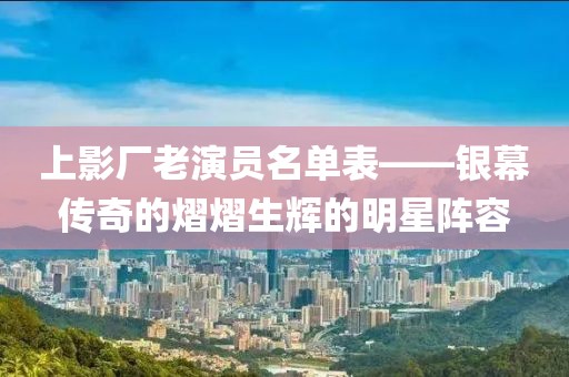 上影廠老演員名單表——銀幕傳奇的熠熠生輝的明星陣容