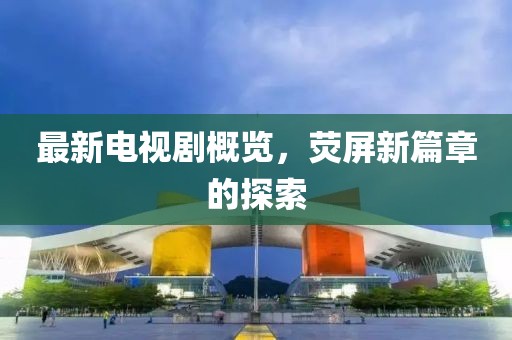 最新電視劇概覽，熒屏新篇章的探索