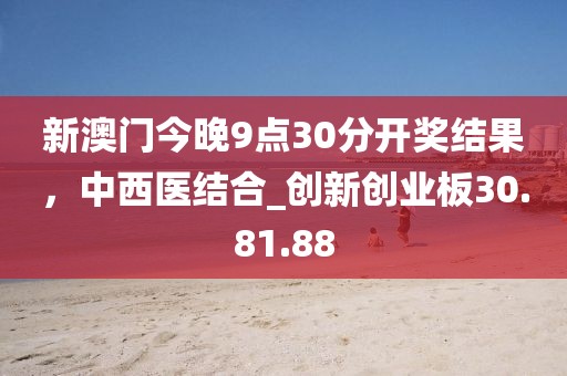 新澳門今晚9點30分開獎結果，中西醫結合_創新創業板30.81.88