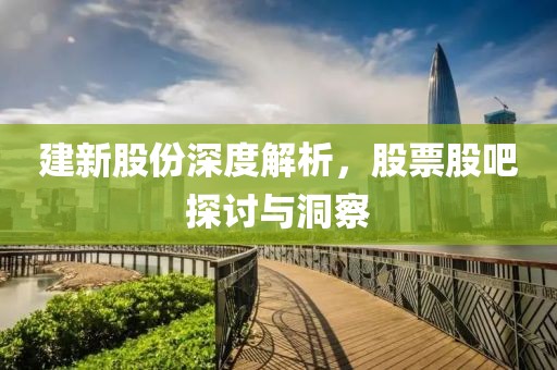 建新股份深度解析，股票股吧探討與洞察