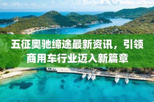 五征奧馳締途最新資訊，引領商用車行業邁入新篇章