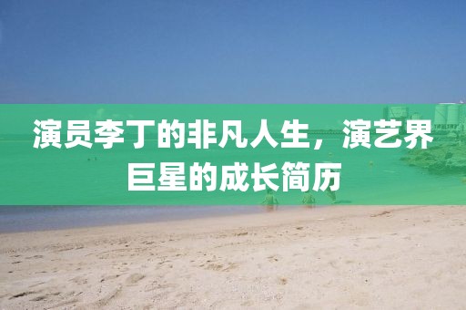 演員李丁的非凡人生，演藝界巨星的成長簡歷