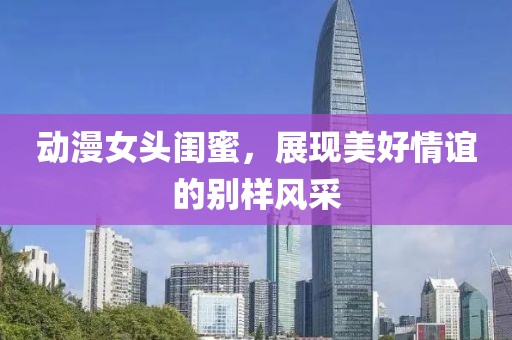 動漫女頭閨蜜，展現美好情誼的別樣風采