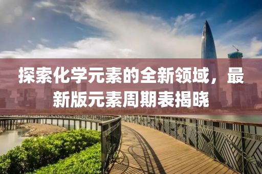 探索化學元素的全新領域，最新版元素周期表揭曉