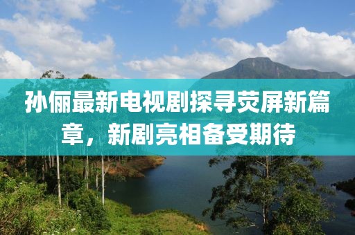 孫儷最新電視劇探尋熒屏新篇章，新劇亮相備受期待