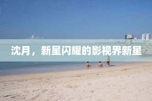 沈月，新星閃耀的影視界新星