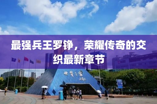 最強兵王羅錚，榮耀傳奇的交織最新章節