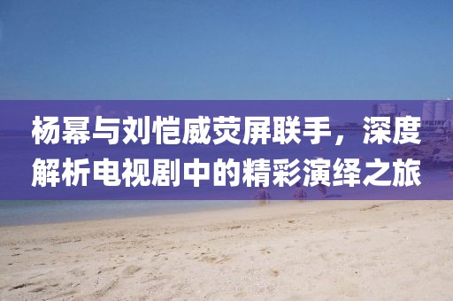 楊冪與劉愷威熒屏聯手，深度解析電視劇中的精彩演繹之旅