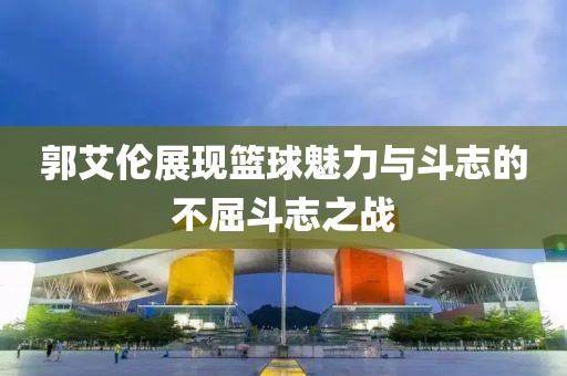 郭艾倫展現籃球魅力與斗志的不屈斗志之戰