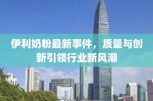 伊利奶粉最新事件，質量與創新引領行業新風潮