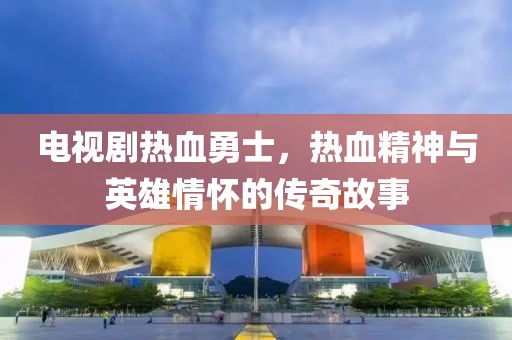 電視劇熱血勇士，熱血精神與英雄情懷的傳奇故事