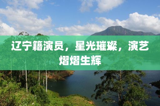 遼寧籍演員，星光璀璨，演藝熠熠生輝