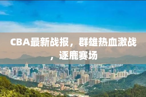 CBA最新戰報，群雄熱血激戰，逐鹿賽場
