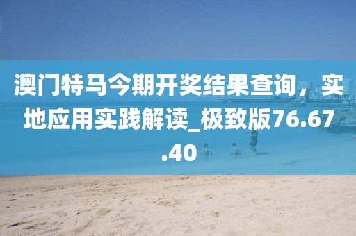澳門特馬今期開獎結果查詢，實地應用實踐解讀_極致版76.67.40