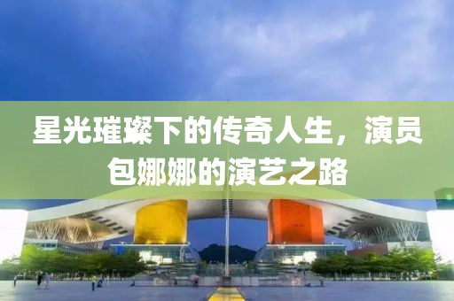 星光璀璨下的傳奇人生，演員包娜娜的演藝之路
