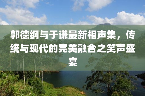 郭德綱與于謙最新相聲集，傳統與現代的完美融合之笑聲盛宴