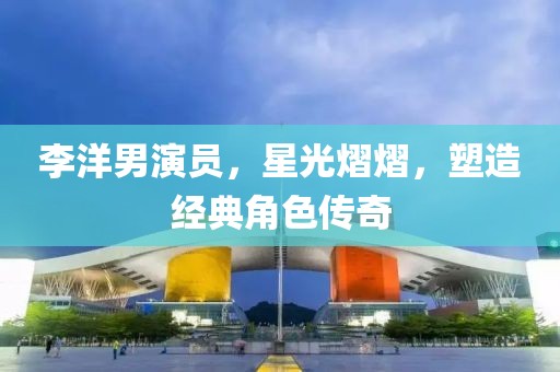 李洋男演員，星光熠熠，塑造經典角色傳奇