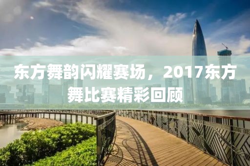 東方舞韻閃耀賽場，2017東方舞比賽精彩回顧