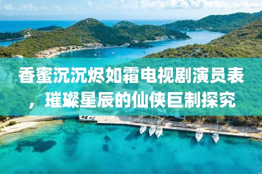香蜜沉沉燼如霜電視劇演員表，璀璨星辰的仙俠巨制探究