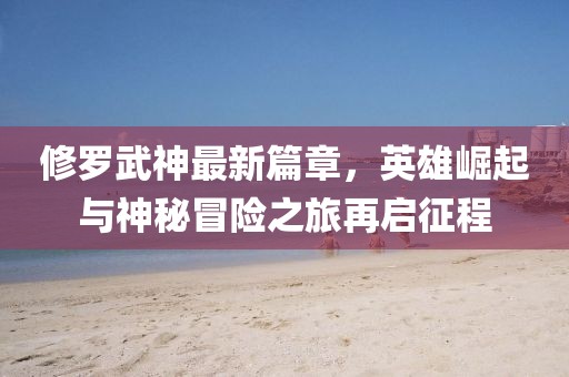 修羅武神最新篇章，英雄崛起與神秘冒險之旅再啟征程