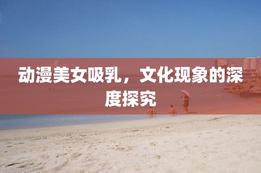 動漫美女吸乳，文化現象的深度探究