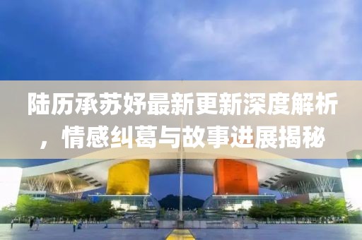 陸歷承蘇妤最新更新深度解析，情感糾葛與故事進展揭秘