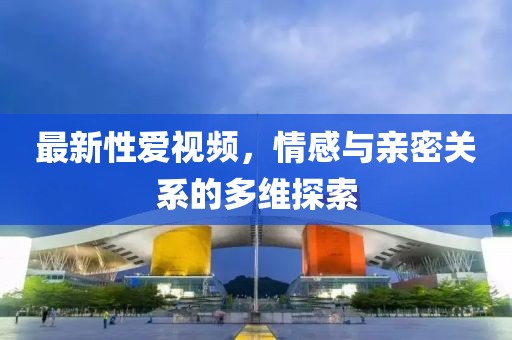 最新性愛視頻，情感與親密關系的多維探索