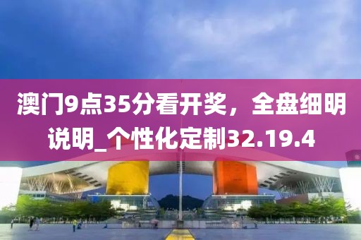 澳門9點35分看開獎，全盤細明說明_個性化定制32.19.4