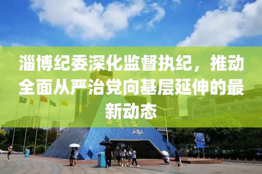 淄博紀委深化監督執紀，推動全面從嚴治黨向基層延伸的最新動態