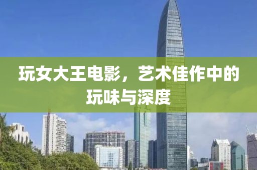 玩女大王電影，藝術佳作中的玩味與深度