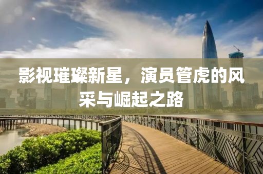 影視璀璨新星，演員管虎的風采與崛起之路