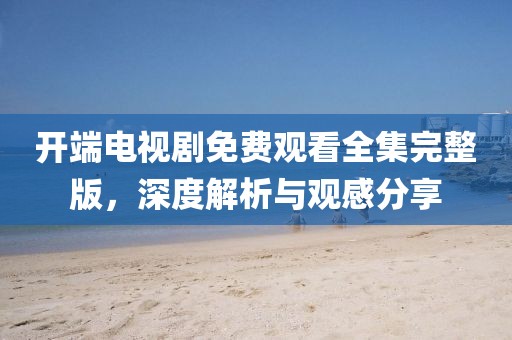 開端電視劇免費觀看全集完整版，深度解析與觀感分享