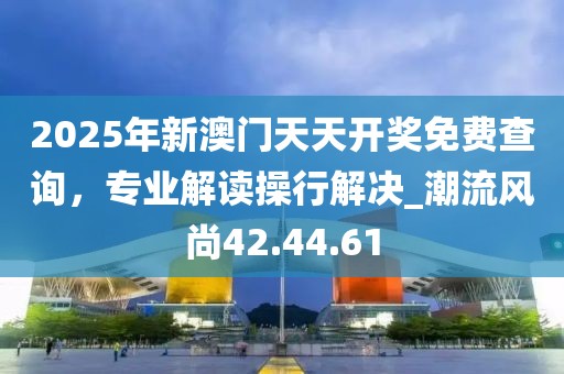 2025年新澳門天天開獎免費查詢，專業解讀操行解決_潮流風尚42.44.61