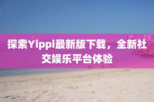 探索Yippi最新版下載，全新社交娛樂平臺體驗