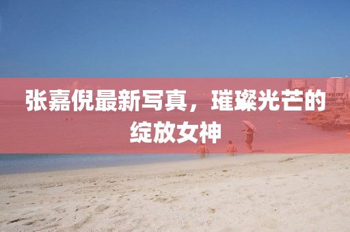 張嘉倪最新寫真，璀璨光芒的綻放女神