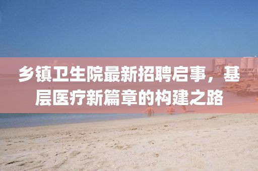 鄉鎮衛生院最新招聘啟事，基層醫療新篇章的構建之路