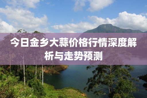 今日金鄉大蒜價格行情深度解析與走勢預測
