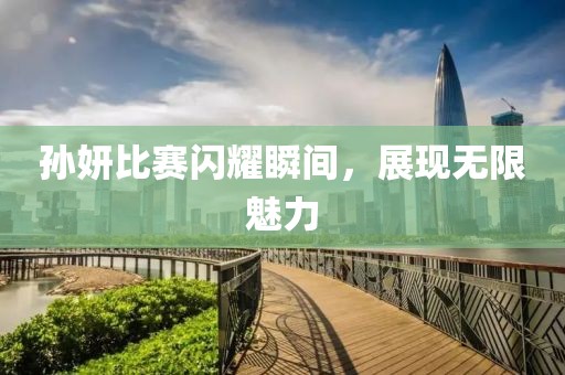 孫妍比賽閃耀瞬間，展現無限魅力
