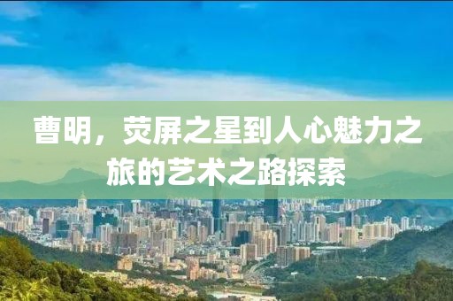 曹明，熒屏之星到人心魅力之旅的藝術之路探索