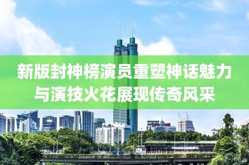 新版封神榜演員重塑神話魅力與演技火花展現傳奇風采