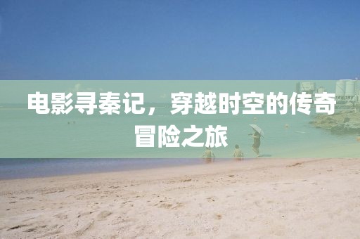 電影尋秦記，穿越時空的傳奇冒險之旅