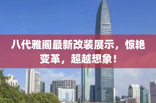 八代雅閣最新改裝展示，驚艷變革，超越想象！