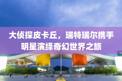 大偵探皮卡丘，瑞特瑞爾攜手明星演繹奇幻世界之旅