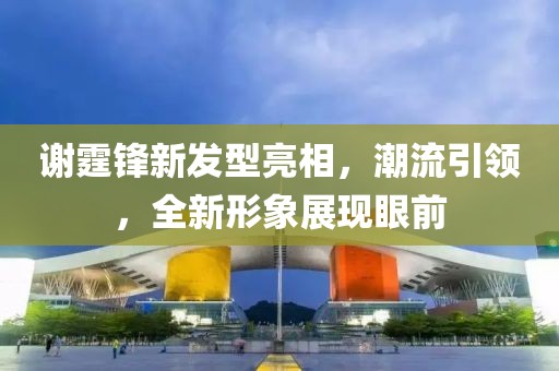 謝霆鋒新發型亮相，潮流引領，全新形象展現眼前