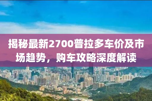 揭秘最新2700普拉多車價及市場趨勢，購車攻略深度解讀