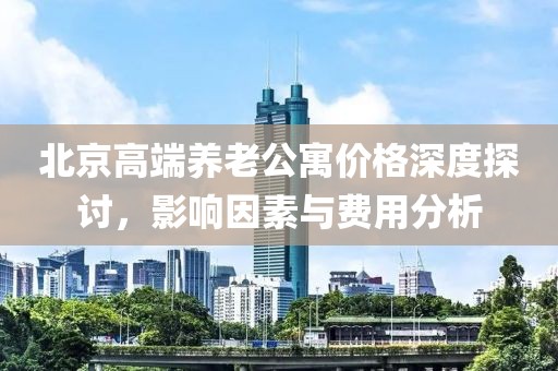 北京高端養老公寓價格深度探討，影響因素與費用分析