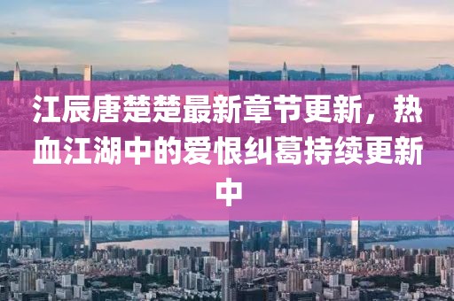 江辰唐楚楚最新章節更新，熱血江湖中的愛恨糾葛持續更新中